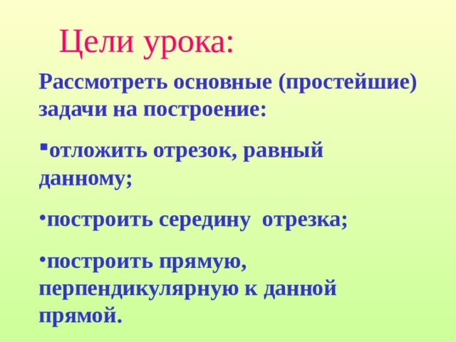 Цели урока: Рассмотреть основные (простейшие) задачи на построение: отложить отрезок, равный данному; построить середину  отрезка; построить прямую, перпендикулярную к данной прямой. 