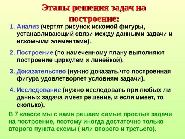 Этапы решения задач на построение: Анализ (чертят рисунок искомой фигуры, устанавливающий связи между данными задачи и искомыми элементами). Построение (по намеченному плану выполняют построение циркулем и линейкой). Доказательство (нужно доказать,что построенная фигура удовлетворяет условиям задачи). Исследование (нужно исследовать при любых ли данных задача имеет решение, и если имеет, то сколько). В 7 классе мы с вами решаем самые простые задачи на построение, поэтому иногда достаточно только второго пункта схемы ( или второго и третьего). 