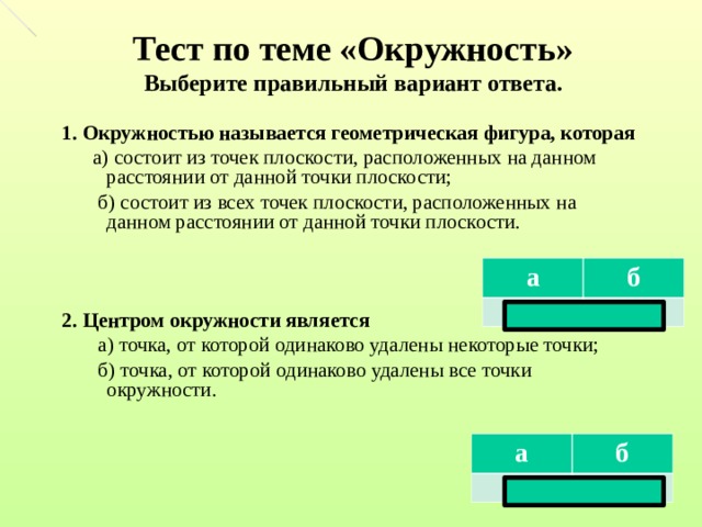 Тест по теме «Окружность»  Выберите правильный вариант ответа. 1. Окружностью называется геометрическая фигура, которая  а) состоит из точек плоскости, расположенных на данном расстоянии от данной точки плоскости;  б) состоит из всех точек плоскости, расположенных на данном расстоянии от данной точки плоскости. 2. Центром окружности является  а) точка, от которой одинаково удалены некоторые точки;  б) точка, от которой одинаково удалены все точки окружности. а нет б да а нет б да  