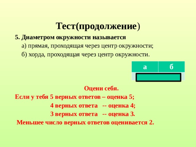 Тест(продолжение ) 5. Диаметром окружности называется  а) прямая, проходящая через центр окружности;  б) хорда, проходящая через центр окружности.    Оцени себя. Если у тебя 5 верных ответов – оценка 5;  4 верных ответа -- оценка 4;  3 верных ответа -- оценка 3.  Меньшее число верных ответов оценивается 2.  а б нет да  