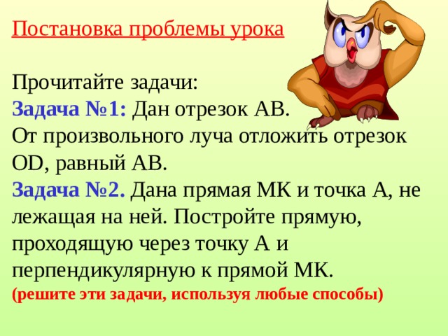 Постановка проблемы урока    Прочитайте задачи:  Задача №1: Дан отрезок АВ.  От произвольного луча отложить отрезок ОD, равный АВ.  Задача №2. Дана прямая МК и точка А, не лежащая на ней. Постройте прямую, проходящую через точку А и перпендикулярную к прямой МК.  (решите эти задачи, используя любые способы) 