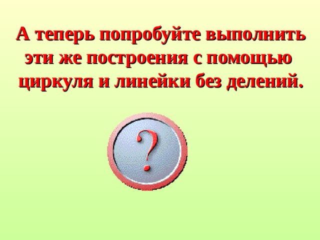 А теперь попробуйте выполнить эти же построения с помощью циркуля и линейки без делений. 