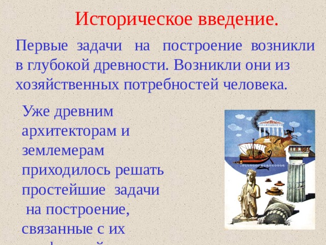Историческое введение.  Первые  задачи   на   построение  возникли в глубокой древности. Возникли они из хозяйственных потребностей человека.  Уже древним архитекторам и землемерам приходилось решать простейшие  задачи   на построение, связанные с их профессией. 