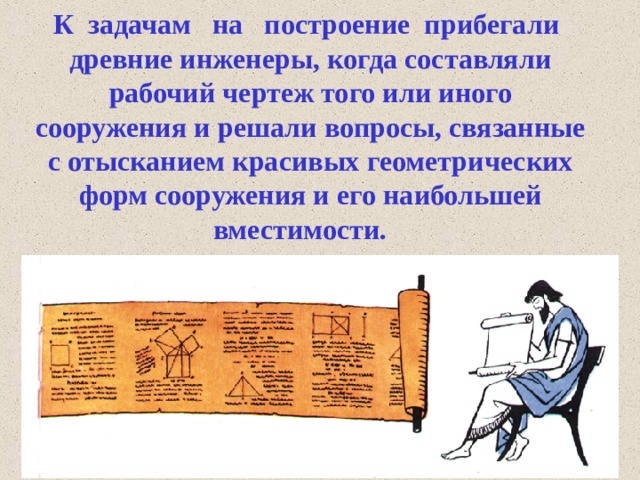  К  задачам   на   построение  прибегали древние инженеры, когда составляли рабочий чертеж того или иного сооружения и решали вопросы, связанные с отысканием красивых геометрических форм сооружения и его наибольшей вместимости.   