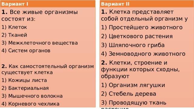 Вариант I Вариант II 1. Все живые организмы состоят из : 1. Клетка представляет собой отдельный организм у 1) Клеток 1) Простейшего животного 2) Тканей 2) Цветкового растения 3) Межклеточного вещества 3) Шляпочного гриба 4) Систем органов 4) Земноводного животного 2. Клетки, строение и функции которых сходны, образуют 1) Организм лягушки 2. Как самостоятельный организм существует клетка 2) Стебель дерева 1) Кожицы листа 3) Проводящую ткань растения 2) Бактериальная 4) Внутренние органы рыбы 3) Мышечного волокна 4) Корневого чехлика 