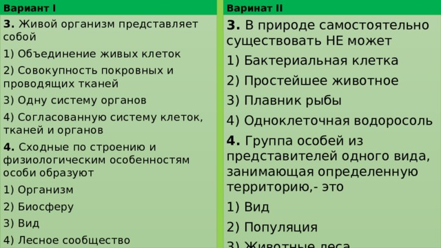 Варинат II Вариант I 3. Живой организм представляет собой 3. В природе самостоятельно существовать НЕ может 1) Объединение живых клеток 1) Бактериальная клетка 2) Совокупность покровных и проводящих тканей 2) Простейшее животное 3) Плавник рыбы 3) Одну систему органов 4) Одноклеточная водоросоль 4) Согласованную систему клеток, тканей и органов 4. Группа особей из представителей одного вида, занимающая определенную территорию,- это 4. Сходные по строению и физиологическим особенностям особи образуют 1) Вид 1) Организм 2) Популяция 2) Биосферу 3) Животные леса 3) Вид 4) Лесное сообщество 4) Растения заливного луга 
