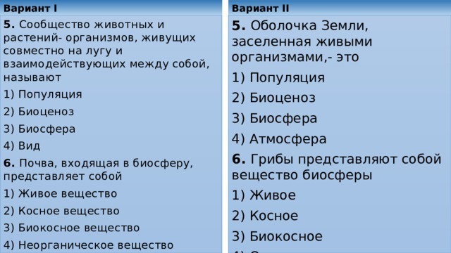 Вариант II Вариант I 5. Сообщество животных и растений- организмов, живущих совместно на лугу и взаимодействующих между собой, называют 5. Оболочка Земли, заселенная живыми организмами,- это 1) Популяция 1) Популяция 2) Биоценоз 2) Биоценоз 3) Биосфера 3) Биосфера 4) Атмосфера 4) Вид 6. Грибы представляют собой вещество биосферы 6. Почва, входящая в биосферу, представляет собой 1) Живое 1) Живое вещество 2) Косное 2) Косное вещество 3) Биокосное 3) Биокосное вещество 4) Неорганическое вещество 4) Органическое 