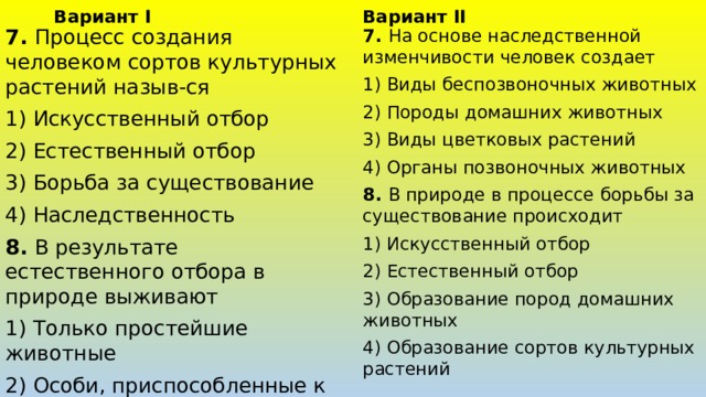 Вариант II Вариант I 7. Процесс создания человеком сортов культурных растений назыв-ся 7. На основе наследственной изменчивости человек создает 1) Искусственный отбор 1) Виды беспозвоночных животных 2) Естественный отбор 2) Породы домашних животных 3) Виды цветковых растений 3) Борьба за существование 4) Органы позвоночных животных 4) Наследственность 8. В природе в процессе борьбы за существование происходит 8. В результате естественного отбора в природе выживают 1) Искусственный отбор 1) Только простейшие животные 2) Естественный отбор 2) Особи, приспособленные к условиям среды 3) Образование пород домашних животных 3) Все цветковые растения 4) Полезные для человека особи 4) Образование сортов культурных растений 
