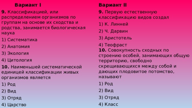 Вариант II Вариант I 9. Первую естественную классификацию видов создал 9. Классификацией, или распределением организмов по группам на основе их сходства и родства, занимается биологическая наука 1) Систематика 1) К. Линней 2) Анатомия 2) Ч. Дарвин 3) Экология 3) Аристотель 4) Цитология 4) Теофраст  10. Совокупность сходных по строению особей, занимающих общую территорию, свободно скрещивающихся между собой и дающих плодовитое потомство, называют 1) Род 10. Наименьшей систематической единицей классификации живых организмов является 1) Род 2) Вид 3) Отряд 2) Вид 4) Класс 3) Отряд 4) Царство 