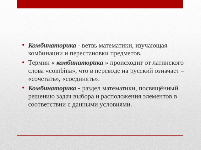 Комбинаторика  - ветвь математики, изучающая комбинации и перестановки предметов. Термин «  комбинаторика  » происходит от латинского слова «combina», что в переводе на русский означает – «сочетать», «соединять». Комбинаторика -  раздел математики, посвящённый решению задач выбора и расположения элементов в соответствии с данными условиями. 
