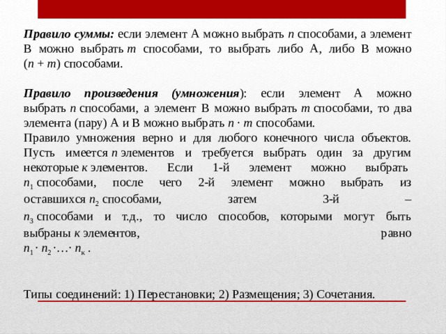 Правило суммы:  если элемент А можно выбрать  п  способами, а элемент В можно выбрать  т способами, то выбрать либо А, либо В можно ( п  +  т ) способами. Правило произведения (умножения ): если элемент А можно выбрать  п  способами, а элемент В можно выбрать  т  способами, то два элемента (пару) А и В можно выбрать  п  ·  т  способами. Правило умножения верно и для любого конечного числа объектов. Пусть имеется  п  элементов и требуется выбрать один за другим некоторые  к  элементов. Если 1-й элемент можно выбрать   п 1  способами, после чего 2-й элемент можно выбрать из оставшихся  п 2  способами, затем 3-й –  п 3  способами и т.д., то число способов, которыми могут быть выбраны  к  элементов, равно  п 1  ·  п 2  ·…·  п к  . Типы соединений: 1) Перестановки; 2) Размещения; 3) Сочетания. 