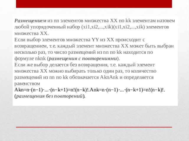 Размещением  из nn элементов множества ХХ по kk элементам назовем любой упорядоченный набор (xi1,xi2,...,xik)(xi1,xi2,...,xik) элементов множества ХХ. Если выбор элементов множества YY из ХХ происходит с возвращением, т.е. каждый элемент множества ХХ может быть выбран несколько раз, то число размещений из nn по kk находится по формуле nknk ( размещения с повторениями ). Если же выбор делается без возвращения, т.е. каждый элемент множества ХХ можно выбирать только один раз, то количество размещений из nn по kk обозначается AknAnk и определяется равенством Akn=n⋅(n−1)⋅...⋅(n−k+1)=n!(n−k)!.Ank=n⋅(n−1)⋅...⋅(n−k+1)=n!(n−k)!. ( размещения без повторений ). 
