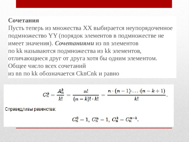 Сочетания Пусть теперь из множества ХХ выбирается неупорядоченное подмножество YY (порядок элементов в подмножестве не имеет значения).  Сочетаниями  из nn элементов по kk называются подмножества из kk элементов, отличающиеся друг от друга хотя бы одним элементом. Общее число всех сочетаний из nn по kk обозначается CknCnk и равно 