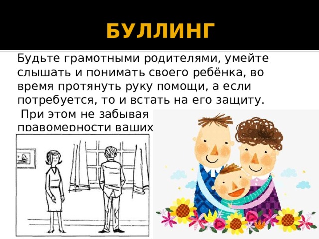 БУЛЛИНГ  Будьте грамотными родителями, умейте слышать и понимать своего ребёнка, во время протянуть руку помощи, а если потребуется, то и встать на его защиту.  При этом не забывая о дипломатии и правомерности ваших действий. 