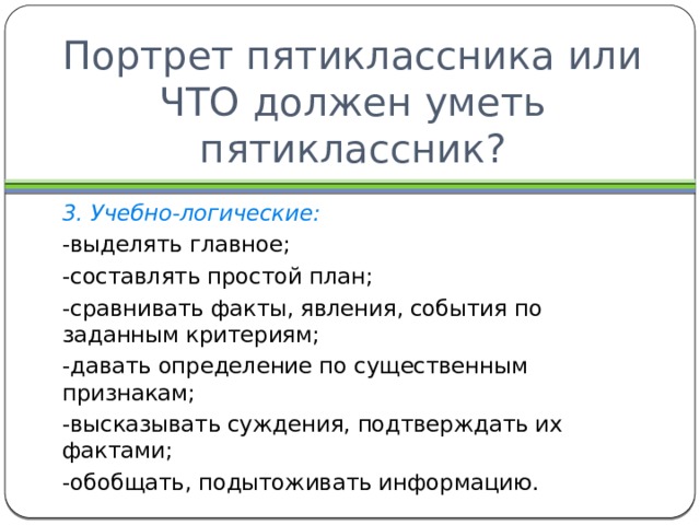 Портрет пятиклассника или ЧТО должен уметь пятиклассник? 3. Учебно-логические: -выделять главное; -составлять простой план; -сравнивать факты, явления, события по заданным критериям; -давать определение по существенным признакам; -высказывать суждения, подтверждать их фактами; -обобщать, подытоживать информацию. 