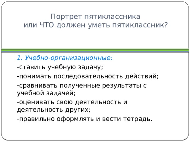 Портрет пятиклассника  или ЧТО должен уметь пятиклассник? 1. Учебно-организационные: -ставить учебную задачу; -понимать последовательность действий; -сравнивать полученные результаты с учебной задачей; -оценивать свою деятельность и деятельность других; -правильно оформлять и вести тетрадь. 