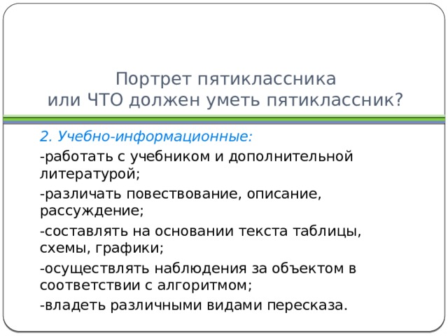 Портрет пятиклассника  или ЧТО должен уметь пятиклассник? 2. Учебно-информационные: -работать с учебником и дополнительной литературой; -различать повествование, описание, рассуждение; -составлять на основании текста таблицы, схемы, графики; -осуществлять наблюдения за объектом в соответствии с алгоритмом; -владеть различными видами пересказа. 
