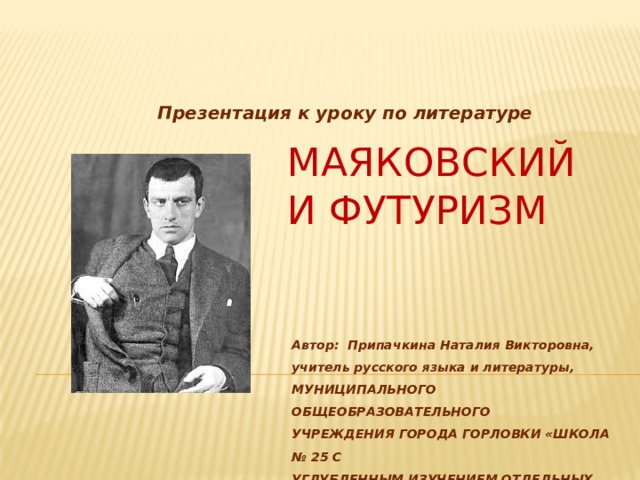 Презентация к уроку по литературе Маяковский и футуризм Автор: Припачкина Наталия Викторовна,  учитель русского языка и литературы, МУНИЦИПАЛЬНОГО ОБЩЕОБРАЗОВАТЕЛЬНОГО УЧРЕЖДЕНИЯ ГОРОДА ГОРЛОВКИ «ШКОЛА № 25 С УГЛУБЛЕННЫМ ИЗУЧЕНИЕМ ОТДЕЛЬНЫХ ПРЕДМЕТОВ» 