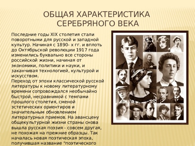 Общая характеристика Серебряного века Последние годы XIX столетия стали поворотными для русской и западной культур. Начиная с 1890- х гг. и вплоть до Октябрьской революции 1917 года изменились буквально все стороны российской жизни, начиная от экономики, политики и науки, и заканчивая технологией, культурой и искусством. Переход от эпохи классической русской литературы к новому литературному времени сопровождался необычайно быстрой, несравнимой с темпами прошлого столетия, сменой эстетических ориентиров и значительным обновлением литературных приемов. На авансцену общекультурной жизни страны снова вышла русская поэзия - совсем другая, не похожая на прежние образцы. Так началась новая поэтическая эпоха, получившая название 