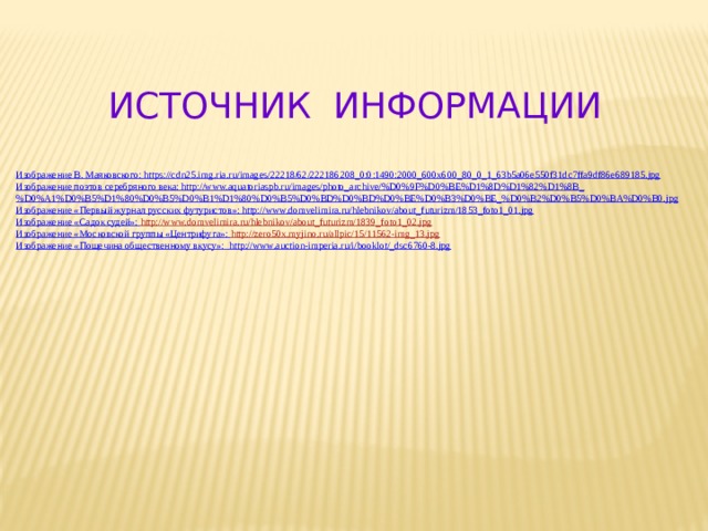  ИСТОЧНИК ИНФОРМАЦИИ Изображение В. Маяковского: https://cdn25.img.ria.ru/images/22218/62/222186208_0:0:1490:2000_600x600_80_0_1_63b5a06e550f31dc7ffa9df86e689185.jpg Изображение поэтов серебряного века: http://www.aquatoriaspb.ru/images/photo_archive/%D0%9F%D0%BE%D1%8D%D1%82%D1%8B_%D0%A1%D0%B5%D1%80%D0%B5%D0%B1%D1%80%D0%B5%D0%BD%D0%BD%D0%BE%D0%B3%D0%BE_%D0%B2%D0%B5%D0%BA%D0%B0.jpg Изображение «Первый журнал русских футуристов»: http://www.domvelimira.ru/hlebnikov/about_futurizm/1853_foto1_01.jpg Изображение «Садок судей»: http ://www.domvelimira.ru/hlebnikov/about_futurizm/1839_foto1_02.jpg Изображение «Московской группы «Центрифуга»: http ://zero50x.myjino.ru/allpic/15/11562-img_13.jpg Изображение «Пощечина общественному вкусу»: http://www.auction-imperia.ru/i/booklot/_dsc6760-8.jpg   