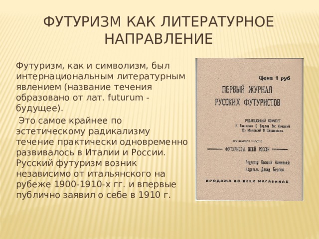 Футуризм как литературное направление Футуризм, как и символизм, был интер­национальным литературным явлением (название течения образовано от лат. futurum - будущее).  Это самое крайнее по эстетическому радикализму течение практически одновременно развивалось в Италии и России. Русский футуризм возник независимо от итальянского на рубеже 1900-1910-х гг. и впервые публично заявил о себе в 1910 г. 