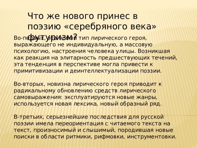 Что же нового принес в поэзию «серебряного века» футуризм? Во-первых, это новый тип лирического героя, выражающего не индивидуальную, а массовую психологию, настроения человека улицы. Возникшая как реакция на элитарность предшествующих течений, эта тенденция в перспективе могла привести к примитивизации и деинтеллектуализации поэзии. Во-вторых, новизна лирического героя приводит к радикальному обновлению средств лирического самовыражения: эксплуатируются новые жанры, используется новая лексика, новый образный ряд. В-третьих, серьезнейшие последствия для русской поэзии имела переориентация с читаемого текста на текст, произносимый и слышимый, породившая новые поиски в области ритмики, рифмовки, инструментовки. 