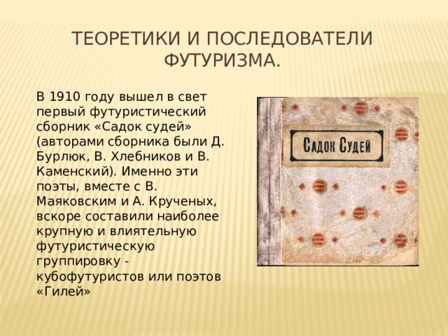 Теоретики и последователи футуризма. В 1910 году вышел в свет первый футуристический сборник «Садок судей» (авторами сборника были Д. Бурлюк, В. Хлебников и В. Каменский). Именно эти поэты, вместе с В. Маяковским и А. Крученых, вскоре составили наиболее крупную и влиятельную футуристическую группировку - кубофутуристов или поэтов «Гилей» 