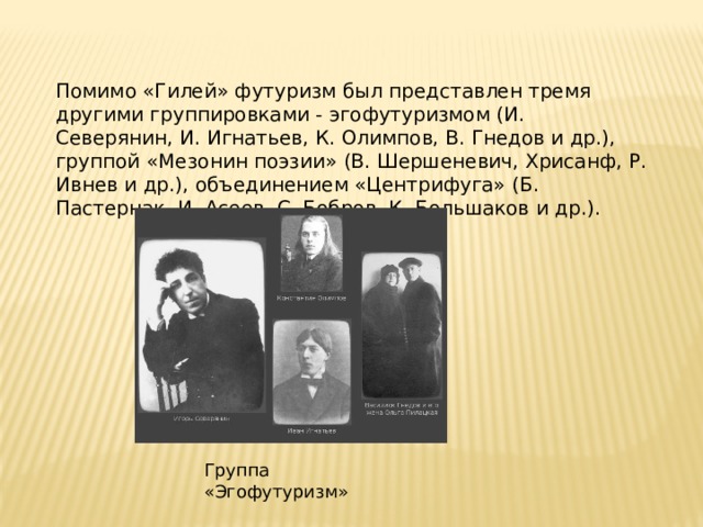 Помимо «Гилей» футуризм был представлен тремя другими группировками - эгофутуризмом (И. Северянин, И. Игнатьев, К. Олимпов, В. Гнедов и др.), группой «Мезонин поэзии» (В. Шершеневич, Хрисанф, Р. Ивнев и др.), объединением «Центрифуга» (Б. Пастернак, И. Асеев, С. Бобров, К. Большаков и др.). Группа «Эгофутуризм» 