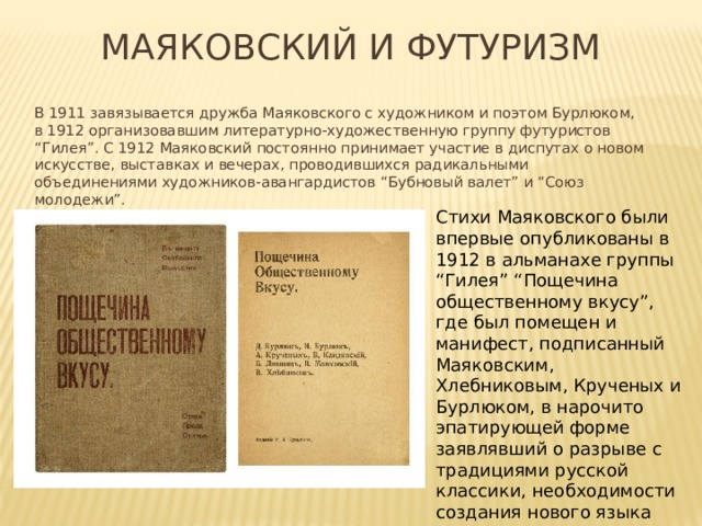 Маяковский и футуризм В 1911 завязывается дружба Маяковского с художником и поэтом Бурлюком, в 1912 организовавшим литературно-художественную группу футуристов “Гилея”. С 1912 Маяковский постоянно принимает участие в диспутах о новом искусстве, выставках и вечерах, проводившихся радикальными объединениями художников-авангардистов “Бубновый валет” и “Союз молодежи”. Стихи Маяковского были впервые опубликованы в 1912 в альманахе группы “Гилея” “Пощечина общественному вкусу”, где был помещен и манифест, подписанный Маяковским, Хлебниковым, Крученых и Бурлюком, в нарочито эпатирующей форме заявлявший о разрыве с традициями русской классики, необходимости создания нового языка литературы, соответствующего эпохе. 