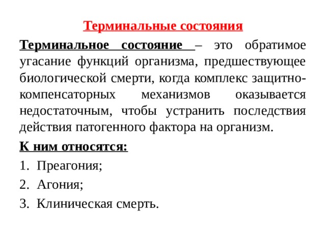 Терминальные состояния Терминальное состояние – это обратимое угасание функций организма, предшествующее биологической смерти, когда комплекс защитно-компенсаторных механизмов оказывается недостаточным, чтобы устранить последствия действия патогенного фактора на организм. К ним относятся: Преагония; Агония; Клиническая смерть. 