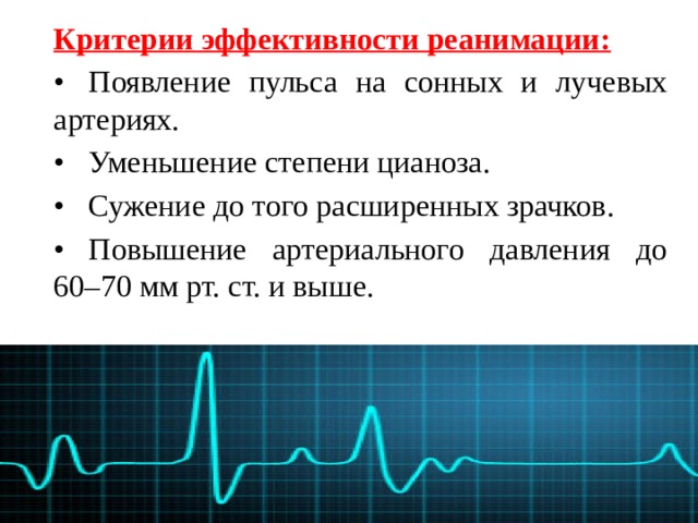 Критерии эффективности реанимации: •  Появление пульса на сонных и лучевых артериях. •  Уменьшение степени цианоза. •  Сужение до того расширенных зрачков. •  Повышение артериального давления до 60–70 мм рт. ст. и выше. 