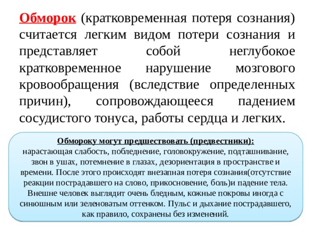 Обморок (кратковременная потеря сознания) считается легким видом потери сознания и представляет собой неглубокое кратковременное нарушение мозгового кровообращения (вследствие определенных причин), сопровождающееся падением сосудистого тонуса, работы сердца и легких. Обмороку могут предшествовать (предвестники): нарастающая слабость, побледнение, головокружение, подташнивание, звон в ушах, потемнение в глазах, дезориентация в пространстве и времени. После этого происходят внезапная потеря сознания(отсутствие реакции пострадавшего на слово, прикосновение, боль)и падение тела. Внешне человек выглядит очень бледным, кожные покровы иногда с синюшным или зеленоватым оттенком. Пульс и дыхание пострадавшего, как правило, сохранены без изменений. 