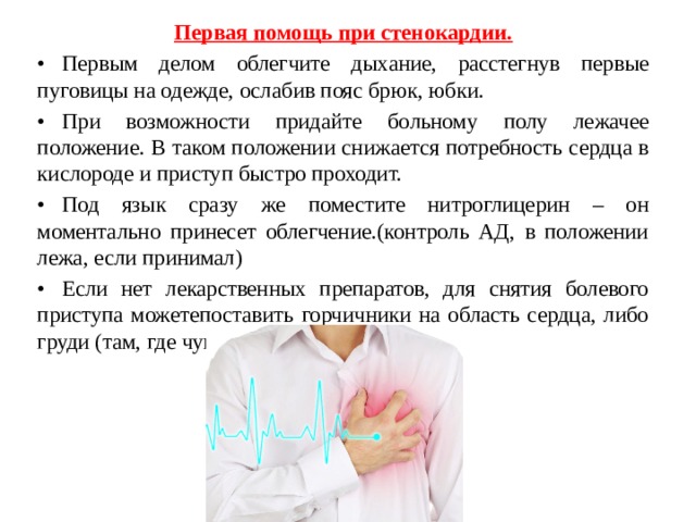 Первая помощь при стенокардии. •  Первым делом облегчите дыхание, расстегнув первые пуговицы на одежде, ослабив пояс брюк, юбки. •  При возможности придайте больному полу лежачее положение. В таком положении снижается потребность сердца в кислороде и приступ быстро проходит. •  Под язык сразу же поместите нитроглицерин – он моментально принесет облегчение.(контроль АД, в положении лежа, если принимал) •  Если нет лекарственных препаратов, для снятия болевого приступа можетепоставить горчичники на область сердца, либо груди (там, где чувствуется боль). 