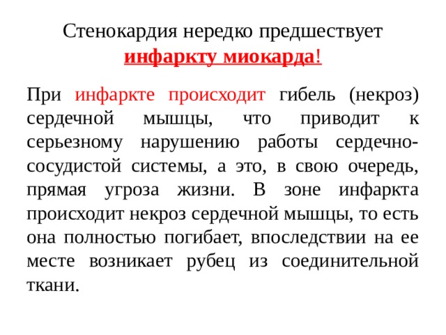 Стенокардия нередко предшествует инфаркту миокарда ! При инфаркте происходит гибель (некроз) сердечной мышцы, что приводит к серьезному нарушению работы сердечно-сосудистой системы, а это, в свою очередь, прямая угроза жизни. В зоне инфаркта происходит некроз сердечной мышцы, то есть она полностью погибает, впоследствии на ее месте возникает рубец из соединительной ткани. 