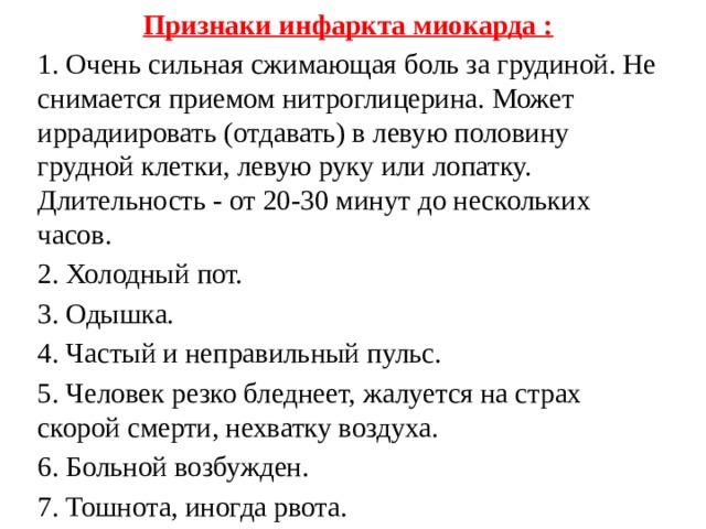 Признаки инфаркта миокарда : 1. Очень сильная сжимающая боль за грудиной. Не снимается приемом нитроглицерина. Может иррадиировать (отдавать) в левую половину грудной клетки, левую руку или лопатку. Длительность - от 20-30 минут до нескольких часов. 2. Холодный пот. 3. Одышка. 4. Частый и неправильный пульс. 5. Человек резко бледнеет, жалуется на страх скорой смерти, нехватку воздуха. 6. Больной возбужден. 7. Тошнота, иногда рвота. 