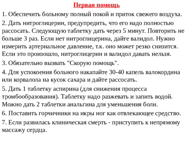 Первая помощь 1. Обеспечить больному полный покой и приток свежего воздуха. 2. Дать нитроглицерин, предупредить, что его надо полностью рассосать. Следующую таблетку дать через 5 минут. Повторить не больше 3 раз. Если нет нитроглицерина, дайте валидол. Нужно измерить артериальное давление, т.к. оно может резко снизится. Если это произошло, нитроглицерин и валидол давать нельзя. 3. Обязательно вызвать 