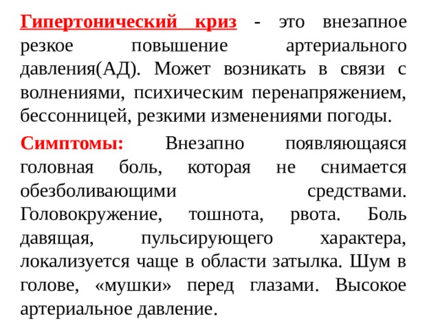 Гипертонический криз  - это внезапное резкое повышение артериального давления(АД). Может возникать в связи с волнениями, психическим перенапряжением, бессонницей, резкими изменениями погоды. Симптомы: Внезапно появляющаяся головная боль, которая не снимается обезболивающими средствами. Головокружение, тошнота, рвота. Боль давящая, пульсирующего характера, локализуется чаще в области затылка. Шум в голове, «мушки» перед глазами. Высокое артериальное давление. 