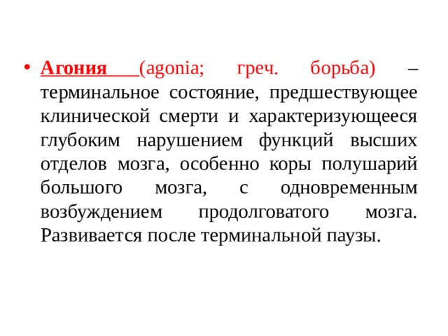 Агония (agonia; греч. борьба) – терминальное состояние, предшествующее клинической смерти и характеризующееся глубоким нарушением функций высших отделов мозга, особенно коры полушарий большого мозга, с одновременным возбуждением продолговатого мозга. Развивается после терминальной паузы. 
