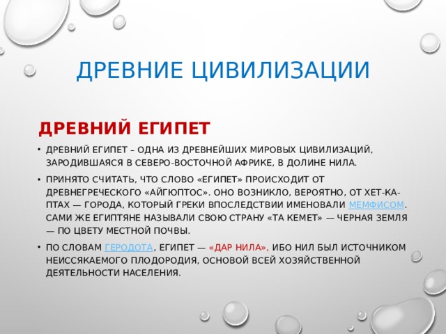 ДРЕВНИЕ ЦИВИЛИЗАЦИИ ДРЕВНИЙ ЕГИПЕТ Древний Египет – одна из древнейших мировых цивилизаций, зародившаяся в Северо-Восточной Африке, в долине Нила. Принято считать, что слово «Египет» происходит от древнегреческого «Айгюптос». Оно возникло, вероятно, от Хет-ка-Птах — города, который греки впоследствии именовали  Мемфисом . Сами же египтяне называли свою страну «Та Кемет» — Черная Земля — по цвету местной почвы. По словам  Геродота , Египет — «дар Нила», ибо Нил был источником неиссякаемого плодородия, основой всей хозяйственной деятельности населения.  