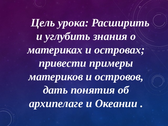  Цель урока: Расширить и углубить знания о материках и островах; привести примеры материков и островов, дать понятия об архипелаге и Океании . 
