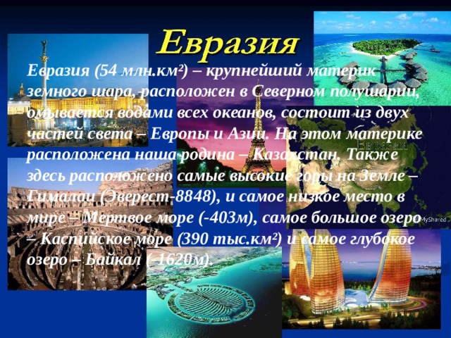 Евразия (54 млн.км²) – крупнейший материк земного шара, расположен в Северном полушарии, омывается водами всех океанов, состоит из двух частей света – Европы и Азии. На этом материке расположена наша родина – Казахстан. Также здесь расположено самые высокие горы на Земле – Гималаи (Эверест-8848), и самое низкое место в мире – Мертвое море (-403м), самое большое озеро – Каспийское море (390 тыс.км²) и самое глубокое озеро – Байкал (-1620м). 