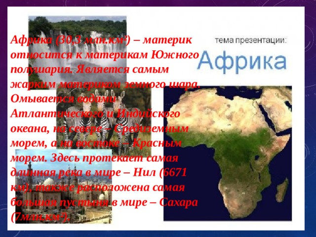 Африка (30,3 млн.км²) – материк относится к материкам Южного полушария. Является самым жарким материком земного шара. Омывается водами Атлантического и Индийского океана, на севере – Средиземным морем, а на востоке – Красным морем. Здесь протекает самая длинная река в мире – Нил (6671 км), также расположена самая большая пустыня в мире – Сахара (7млн.км²). 
