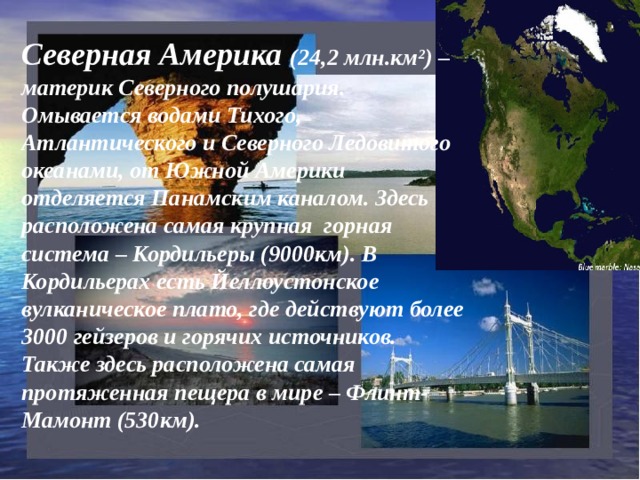 Северная Америка (24,2 млн.км²) – материк Северного полушария. Омывается водами Тихого, Атлантического и Северного Ледовитого океанами, от Южной Америки отделяется Панамским каналом. Здесь расположена самая крупная горная система – Кордильеры (9000км). В Кордильерах есть Йеллоустонское вулканическое плато, где действуют более 3000 гейзеров и горячих источников. Также здесь расположена самая протяженная пещера в мире – Флинт-Мамонт (530км). 