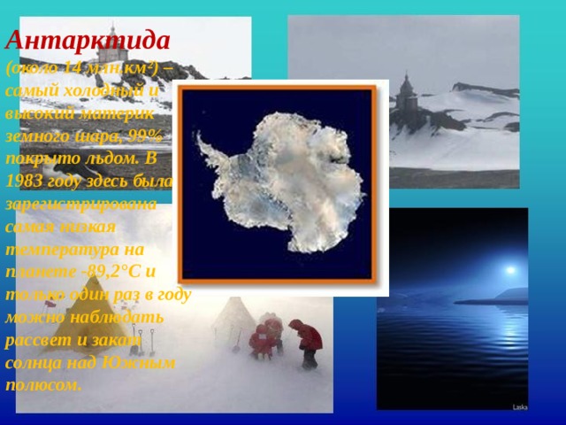 Антарктида  (около 14 млн.км²) – самый холодный и высокий материк земного шара, 99% покрыто льдом. В 1983 году здесь была зарегистрирована самая низкая температура на планете -89,2°С и только один раз в году можно наблюдать рассвет и закат солнца над Южным полюсом. 