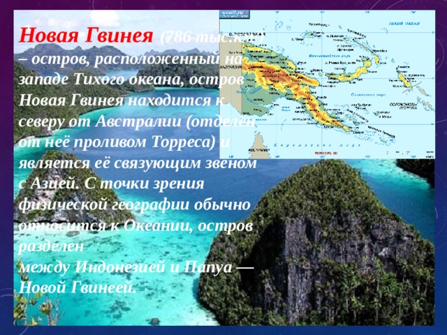 Новая Гвинея (786 тыс.км²) – остров, расположенный на западе Тихого океана, остров Новая Гвинея находится к северу от Австралии (отделён от неё проливом Торреса) и является её связующим звеном с Азией. С точки зрения физической географии обычно относится к Океании, остров разделен между Индонезией и Папуа — Новой Гвинеей. 