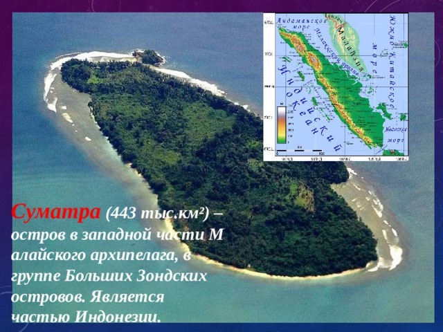 Суматра (443 тыс.км²) – остров в западной части Малайского архипелага, в группе Больших Зондских островов. Является частью Индонезии. 