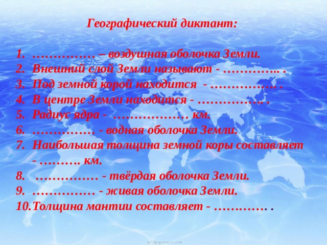 Географический диктант:  …………… – воздушная оболочка Земли.  Внешний слой Земли называют - ………….. . Под земной корой находится - ……………. . В центре Земли находится - ……………. .    Радиус ядра - ……………… км.  …………… - водная оболочка Земли. Наибольшая толщина земной коры составляет - ………. км.  …………… - твёрдая оболочка Земли. …………… - живая оболочка Земли. Толщина мантии составляет - ………… . . 