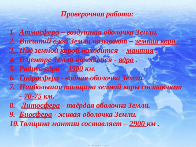 Проверочная работа:  Атмосфера – воздушная оболочка Земли.  Внешний слой Земли называют – земная кора . Под земной корой находится - мантия . В центре Земли находится - ядро .    Радиус ядра - 3500 км.  Гидросфера - водная оболочка Земли. Наибольшая толщина земной коры составляет - 70-75 км.   Литосфера - твёрдая оболочка Земли. Биосфера - живая оболочка Земли. Толщина мантии составляет – 2900 км . 