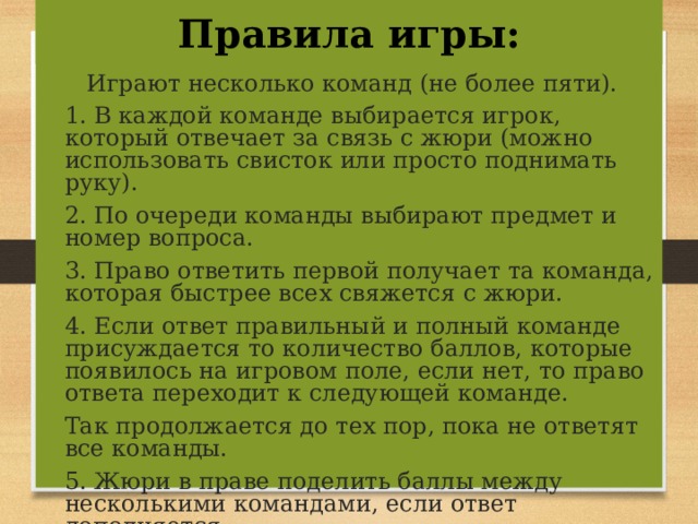 Правила игры:  Играют несколько команд (не более пяти). 1. В каждой команде выбирается игрок, который отвечает за связь с жюри (можно использовать свисток или просто поднимать руку). 2. По очереди команды выбирают предмет и номер вопроса. 3. Право ответить первой получает та команда, которая быстрее всех свяжется с жюри. 4. Если ответ правильный и полный команде присуждается то количество баллов, которые появилось на игровом поле, если нет, то право ответа переходит к следующей команде. Так продолжается до тех пор, пока не ответят все команды. 5. Жюри в праве поделить баллы между несколькими командами, если ответ дополняется. 