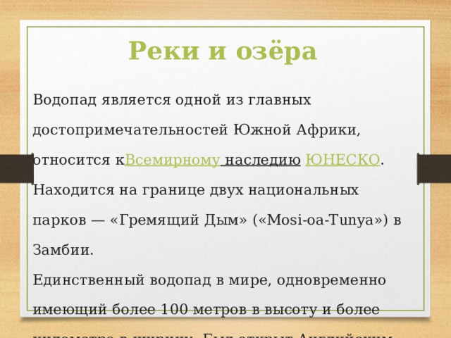 Реки и озёра Водопад является одной из главных достопримечательностей Южной Африки, относится к Всемирному наследию   ЮНЕСКО . Находится на границе двух национальных парков — «Гремящий Дым» («Mosi-oa-Tunya») в Замбии. Единственный водопад в мире, одновременно имеющий более 100 метров в высоту и более километра в ширину. Был открыт Английским путешественником Д. Ливингстоном. 